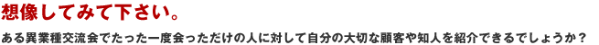 想像してみて下さい。ある異業種交流会にたった一度会っただけの人に対して自分の大切な顧客や知人を紹介できるでしょうか?